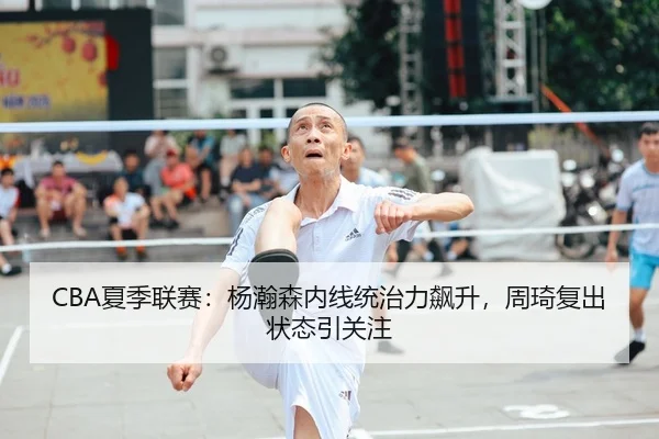CBA夏季联赛：杨瀚森内线统治力飙升，周琦复出状态引关注