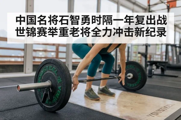 中国名将石智勇时隔一年复出战世锦赛举重老将全力冲击新纪录